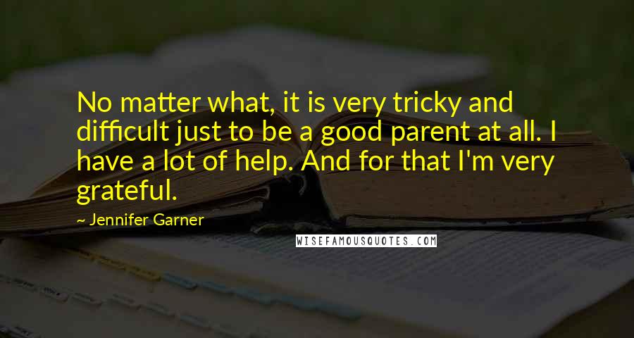 Jennifer Garner Quotes: No matter what, it is very tricky and difficult just to be a good parent at all. I have a lot of help. And for that I'm very grateful.