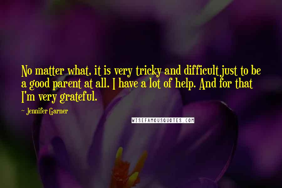Jennifer Garner Quotes: No matter what, it is very tricky and difficult just to be a good parent at all. I have a lot of help. And for that I'm very grateful.