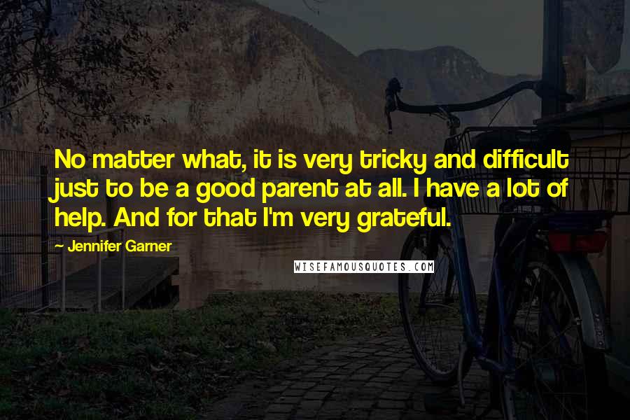 Jennifer Garner Quotes: No matter what, it is very tricky and difficult just to be a good parent at all. I have a lot of help. And for that I'm very grateful.