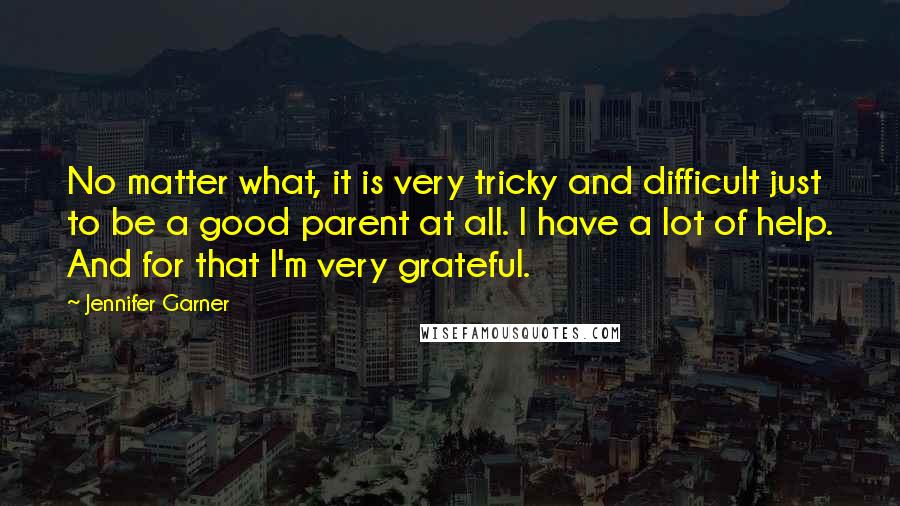 Jennifer Garner Quotes: No matter what, it is very tricky and difficult just to be a good parent at all. I have a lot of help. And for that I'm very grateful.