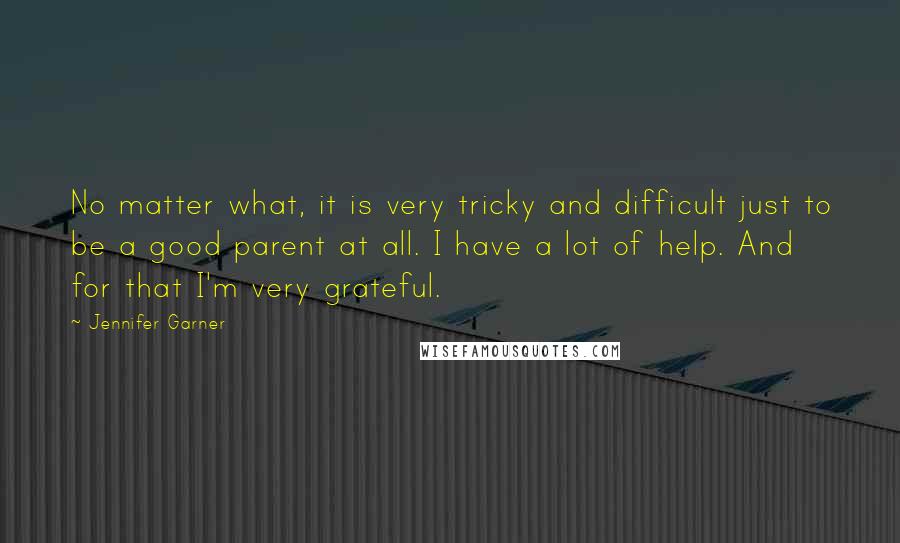 Jennifer Garner Quotes: No matter what, it is very tricky and difficult just to be a good parent at all. I have a lot of help. And for that I'm very grateful.