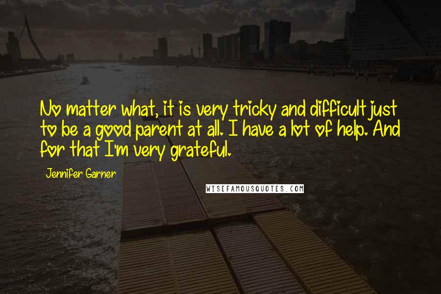 Jennifer Garner Quotes: No matter what, it is very tricky and difficult just to be a good parent at all. I have a lot of help. And for that I'm very grateful.