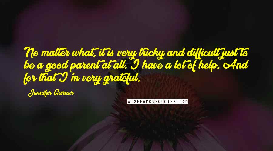 Jennifer Garner Quotes: No matter what, it is very tricky and difficult just to be a good parent at all. I have a lot of help. And for that I'm very grateful.