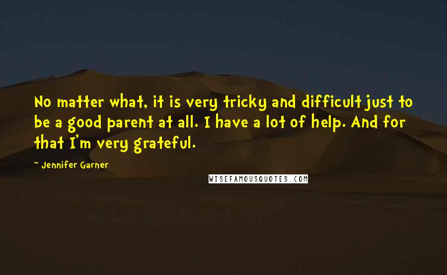 Jennifer Garner Quotes: No matter what, it is very tricky and difficult just to be a good parent at all. I have a lot of help. And for that I'm very grateful.