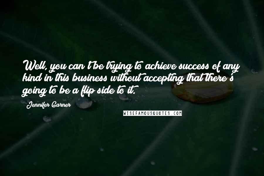 Jennifer Garner Quotes: Well, you can't be trying to achieve success of any kind in this business without accepting that there's going to be a flip side to it.