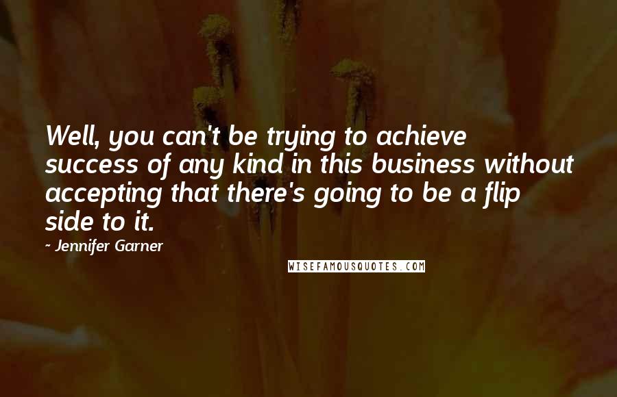 Jennifer Garner Quotes: Well, you can't be trying to achieve success of any kind in this business without accepting that there's going to be a flip side to it.