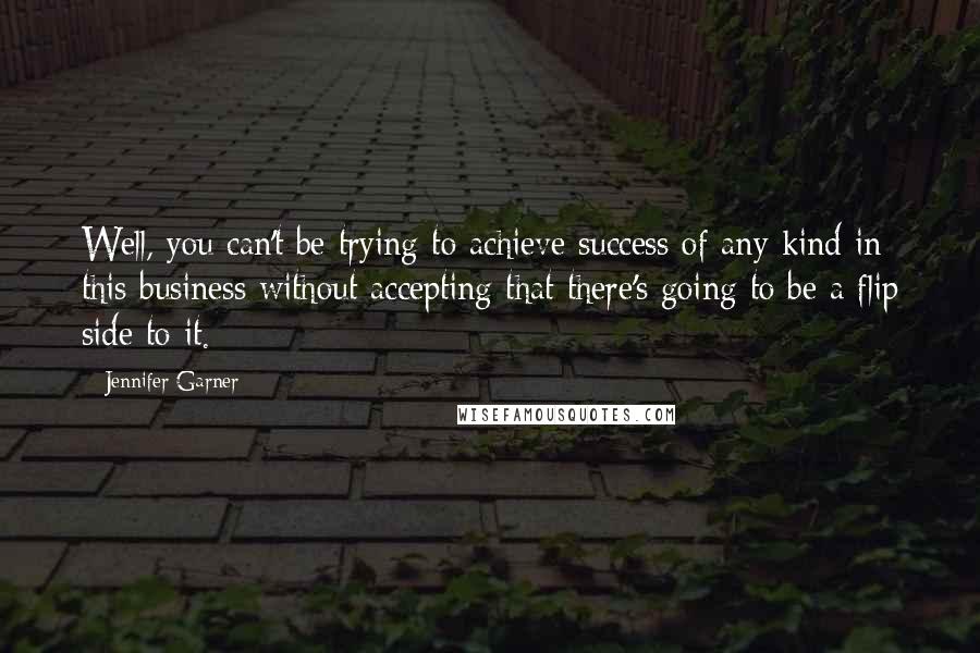 Jennifer Garner Quotes: Well, you can't be trying to achieve success of any kind in this business without accepting that there's going to be a flip side to it.