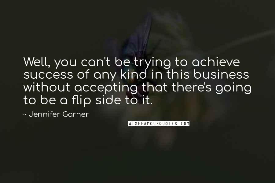 Jennifer Garner Quotes: Well, you can't be trying to achieve success of any kind in this business without accepting that there's going to be a flip side to it.