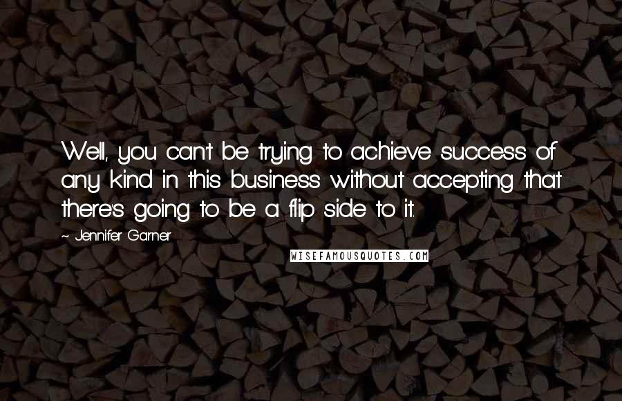 Jennifer Garner Quotes: Well, you can't be trying to achieve success of any kind in this business without accepting that there's going to be a flip side to it.
