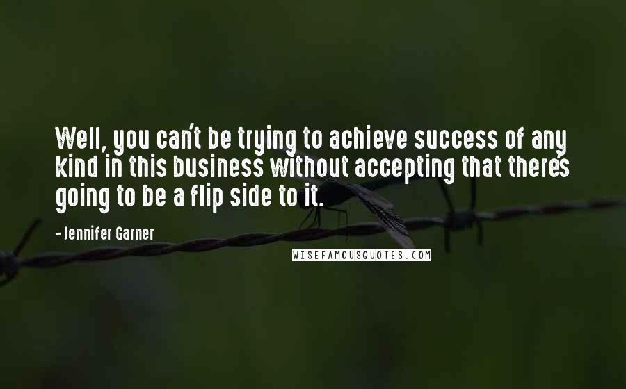 Jennifer Garner Quotes: Well, you can't be trying to achieve success of any kind in this business without accepting that there's going to be a flip side to it.