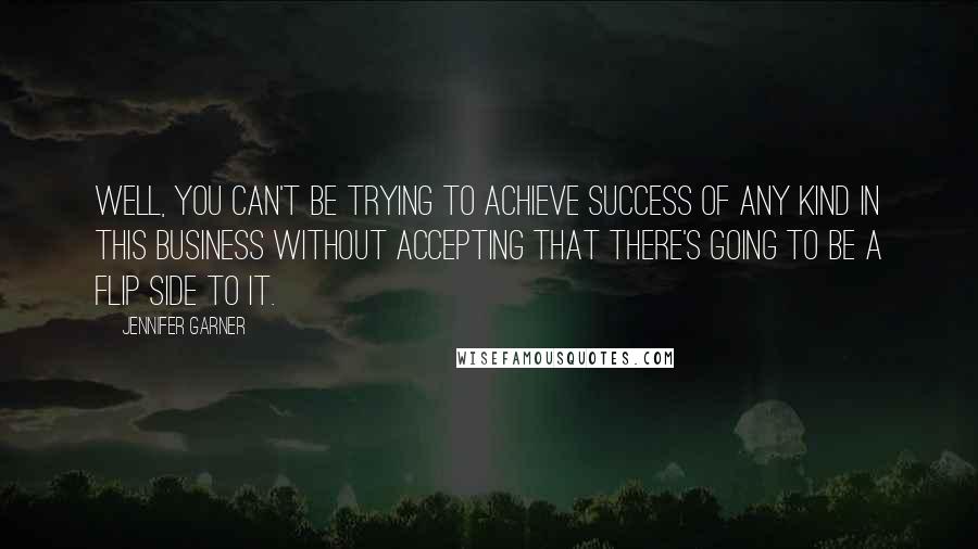 Jennifer Garner Quotes: Well, you can't be trying to achieve success of any kind in this business without accepting that there's going to be a flip side to it.