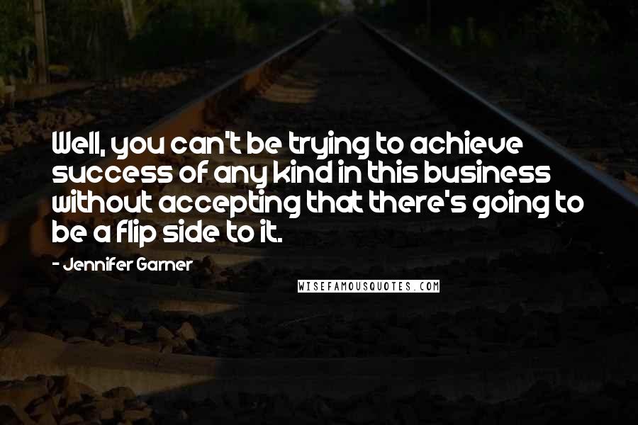 Jennifer Garner Quotes: Well, you can't be trying to achieve success of any kind in this business without accepting that there's going to be a flip side to it.