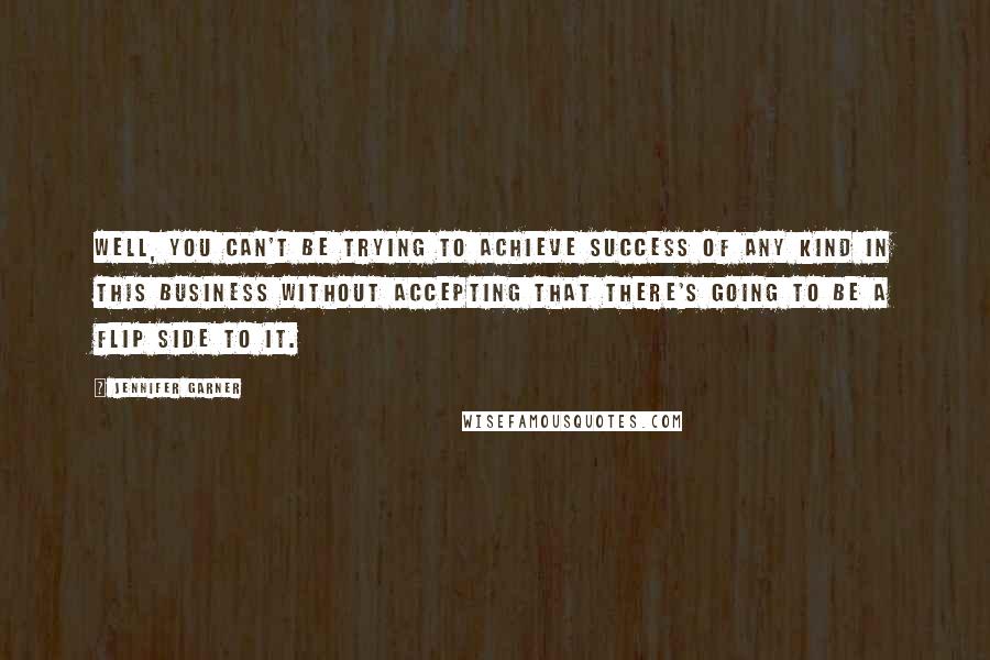 Jennifer Garner Quotes: Well, you can't be trying to achieve success of any kind in this business without accepting that there's going to be a flip side to it.