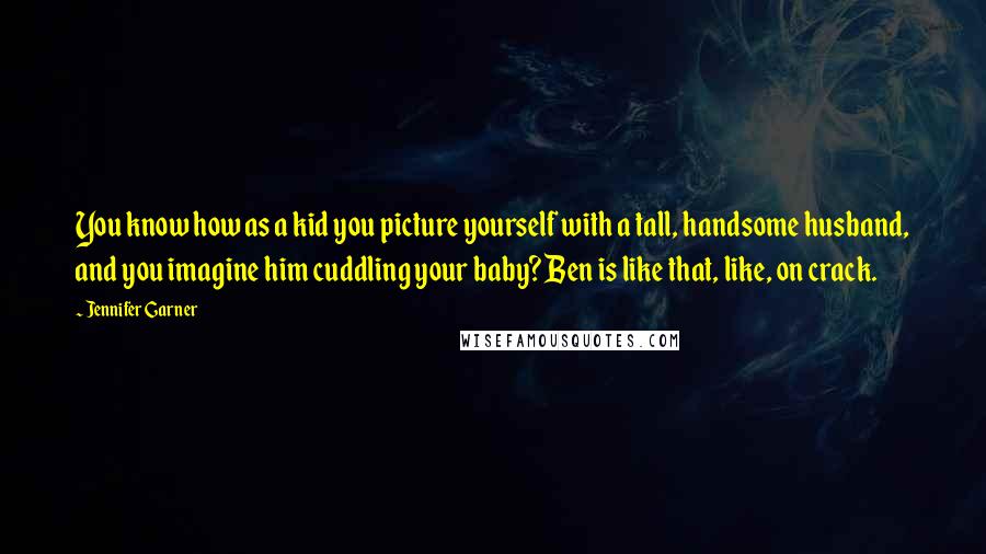 Jennifer Garner Quotes: You know how as a kid you picture yourself with a tall, handsome husband, and you imagine him cuddling your baby? Ben is like that, like, on crack.