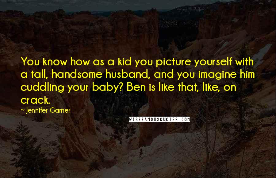 Jennifer Garner Quotes: You know how as a kid you picture yourself with a tall, handsome husband, and you imagine him cuddling your baby? Ben is like that, like, on crack.