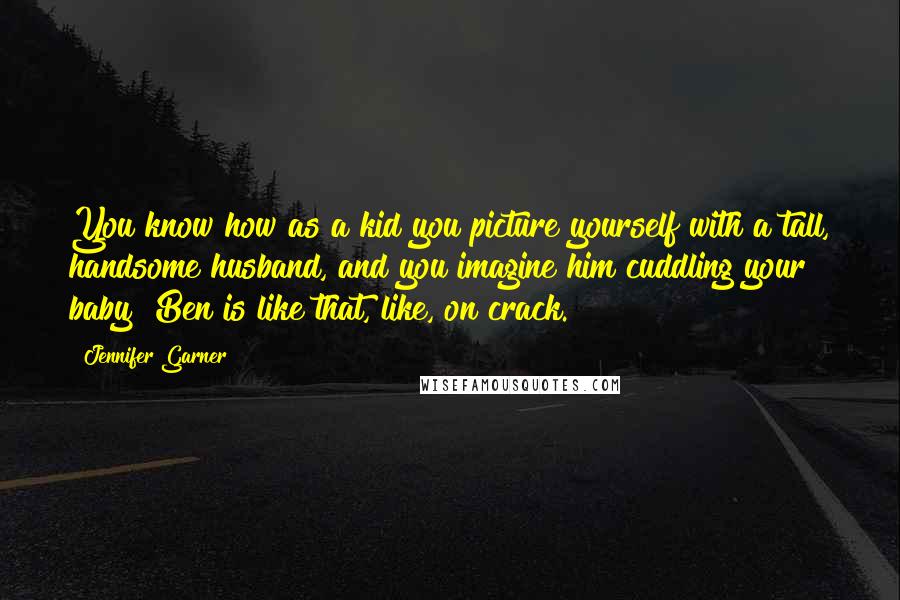 Jennifer Garner Quotes: You know how as a kid you picture yourself with a tall, handsome husband, and you imagine him cuddling your baby? Ben is like that, like, on crack.