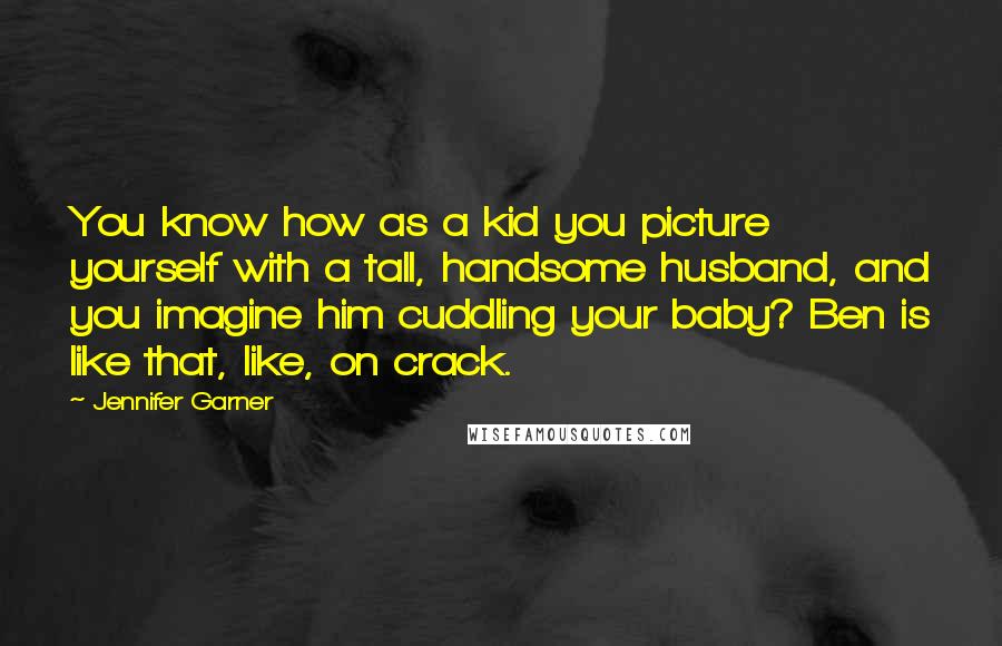 Jennifer Garner Quotes: You know how as a kid you picture yourself with a tall, handsome husband, and you imagine him cuddling your baby? Ben is like that, like, on crack.