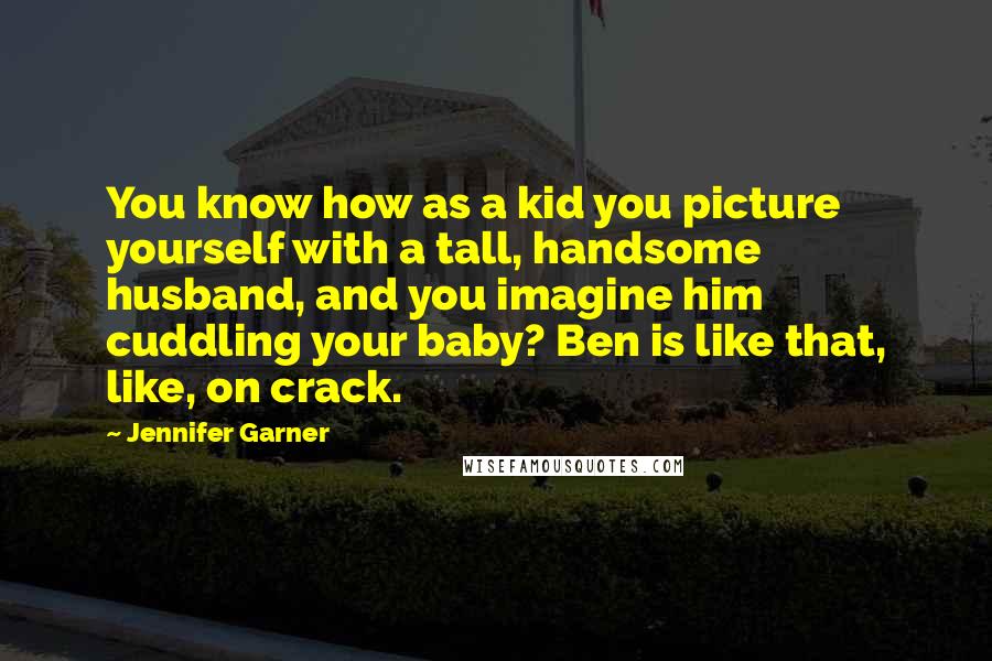 Jennifer Garner Quotes: You know how as a kid you picture yourself with a tall, handsome husband, and you imagine him cuddling your baby? Ben is like that, like, on crack.