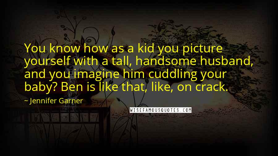 Jennifer Garner Quotes: You know how as a kid you picture yourself with a tall, handsome husband, and you imagine him cuddling your baby? Ben is like that, like, on crack.