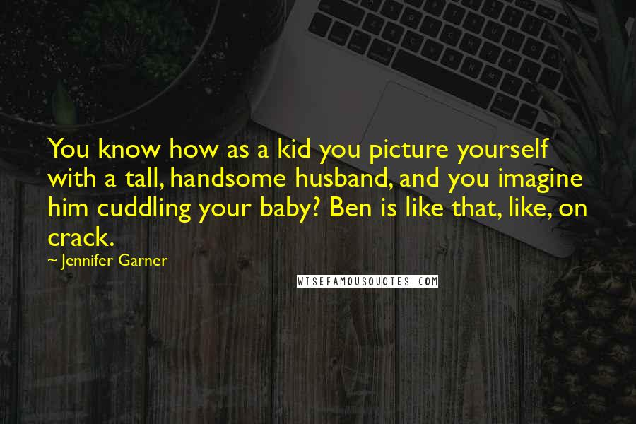 Jennifer Garner Quotes: You know how as a kid you picture yourself with a tall, handsome husband, and you imagine him cuddling your baby? Ben is like that, like, on crack.