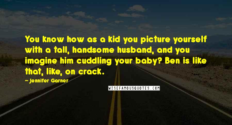 Jennifer Garner Quotes: You know how as a kid you picture yourself with a tall, handsome husband, and you imagine him cuddling your baby? Ben is like that, like, on crack.