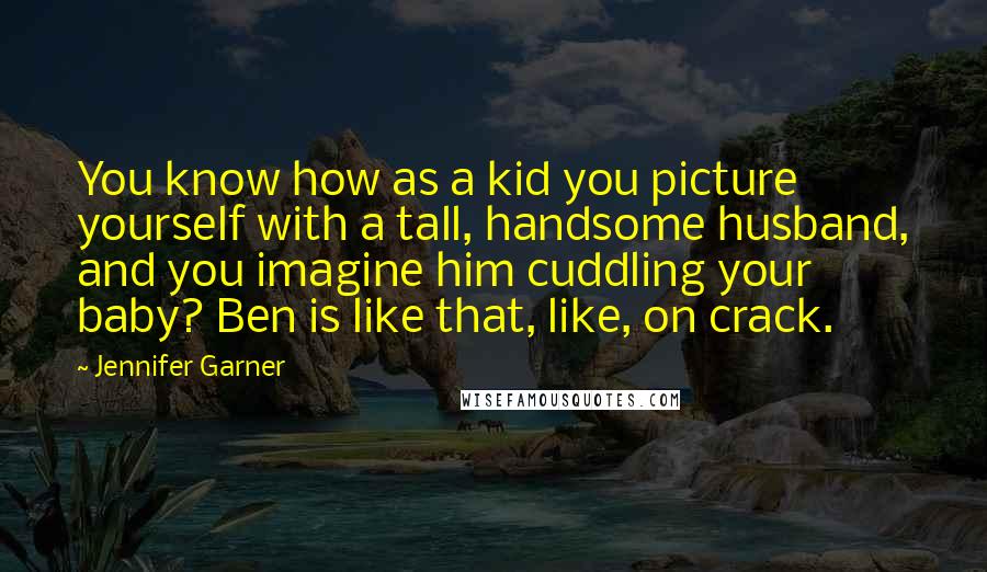 Jennifer Garner Quotes: You know how as a kid you picture yourself with a tall, handsome husband, and you imagine him cuddling your baby? Ben is like that, like, on crack.