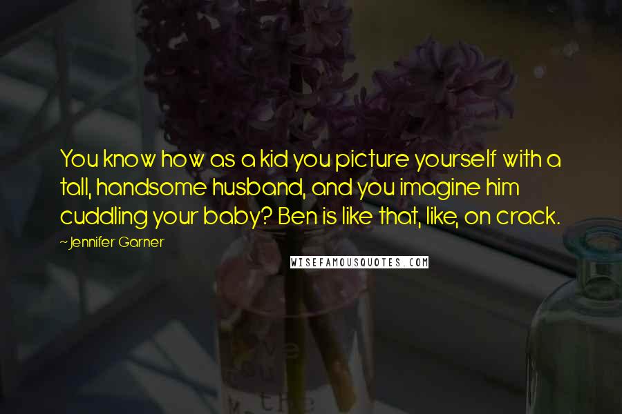 Jennifer Garner Quotes: You know how as a kid you picture yourself with a tall, handsome husband, and you imagine him cuddling your baby? Ben is like that, like, on crack.