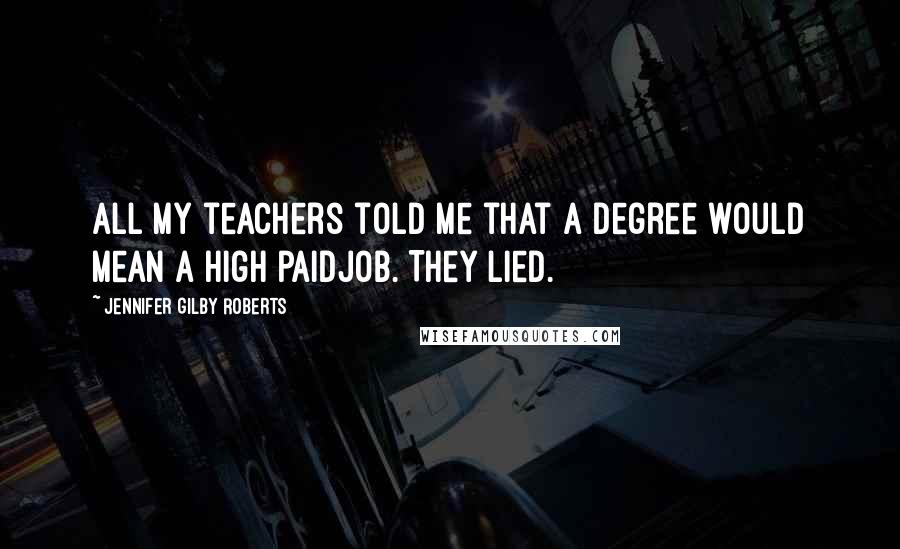 Jennifer Gilby Roberts Quotes: All my teachers told me that a degree would mean a high paidjob. They lied.