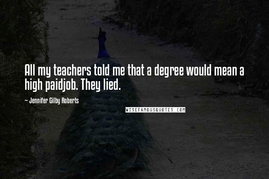Jennifer Gilby Roberts Quotes: All my teachers told me that a degree would mean a high paidjob. They lied.