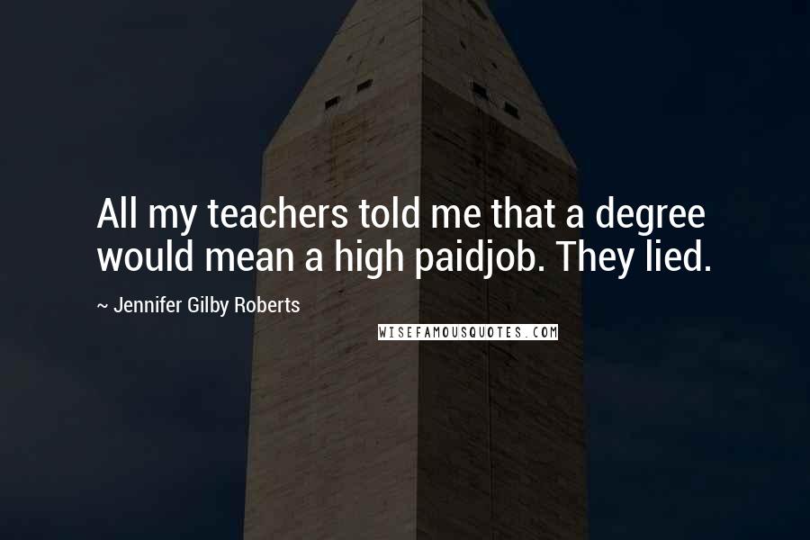 Jennifer Gilby Roberts Quotes: All my teachers told me that a degree would mean a high paidjob. They lied.