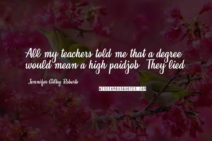 Jennifer Gilby Roberts Quotes: All my teachers told me that a degree would mean a high paidjob. They lied.