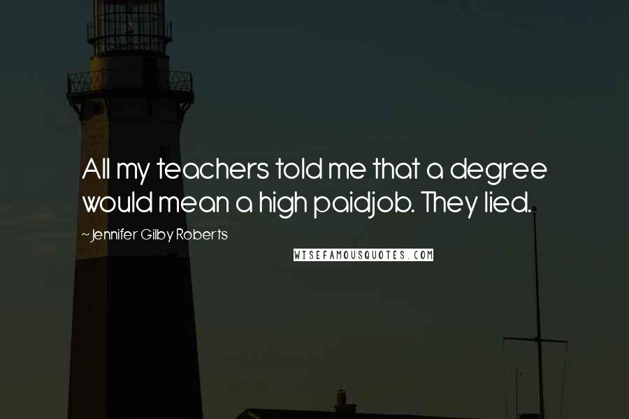 Jennifer Gilby Roberts Quotes: All my teachers told me that a degree would mean a high paidjob. They lied.