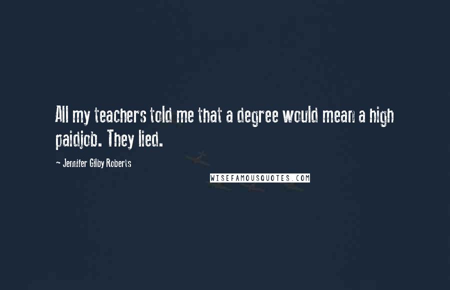 Jennifer Gilby Roberts Quotes: All my teachers told me that a degree would mean a high paidjob. They lied.