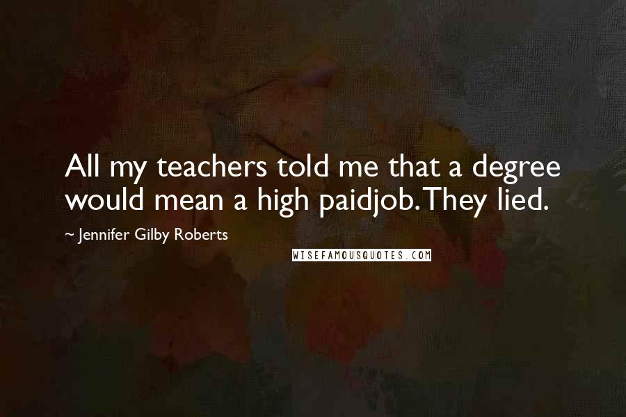 Jennifer Gilby Roberts Quotes: All my teachers told me that a degree would mean a high paidjob. They lied.