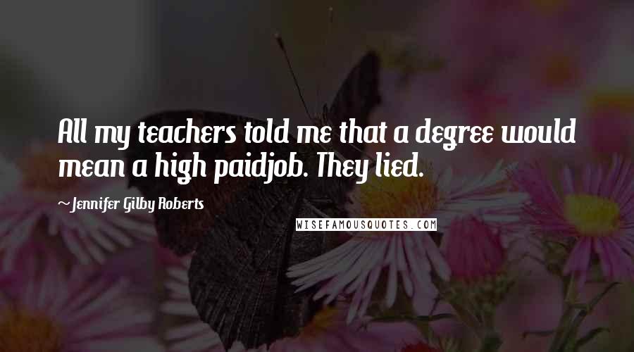 Jennifer Gilby Roberts Quotes: All my teachers told me that a degree would mean a high paidjob. They lied.