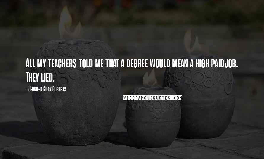 Jennifer Gilby Roberts Quotes: All my teachers told me that a degree would mean a high paidjob. They lied.