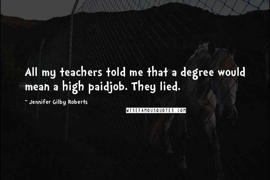 Jennifer Gilby Roberts Quotes: All my teachers told me that a degree would mean a high paidjob. They lied.