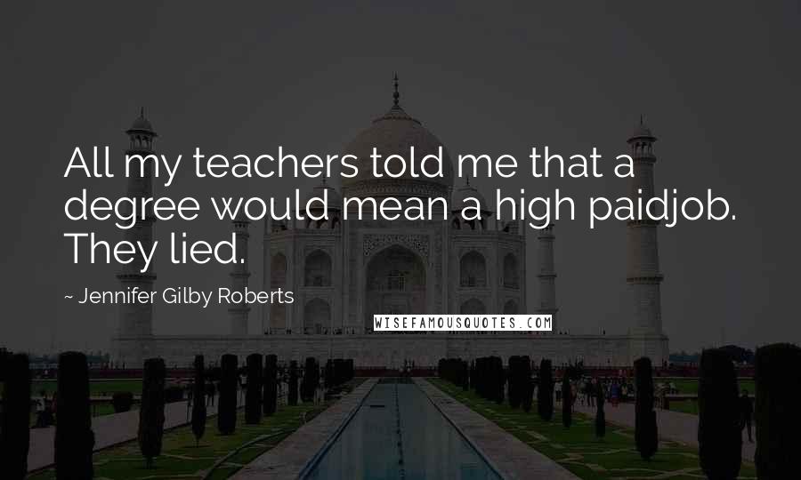 Jennifer Gilby Roberts Quotes: All my teachers told me that a degree would mean a high paidjob. They lied.