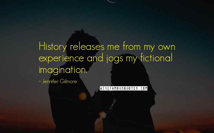 Jennifer Gilmore Quotes: History releases me from my own experience and jogs my fictional imagination.