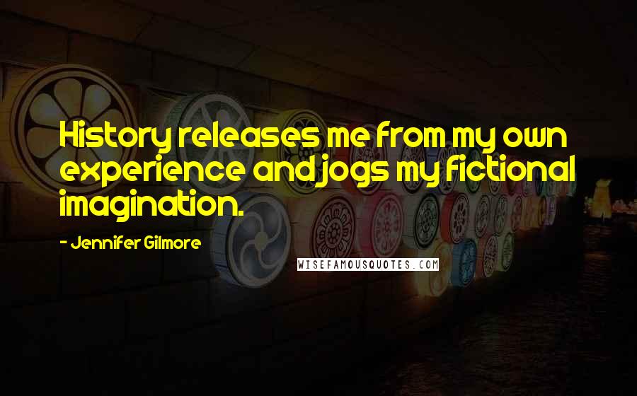 Jennifer Gilmore Quotes: History releases me from my own experience and jogs my fictional imagination.