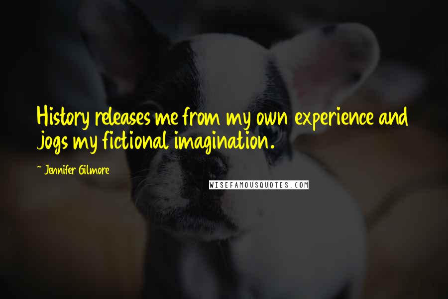 Jennifer Gilmore Quotes: History releases me from my own experience and jogs my fictional imagination.