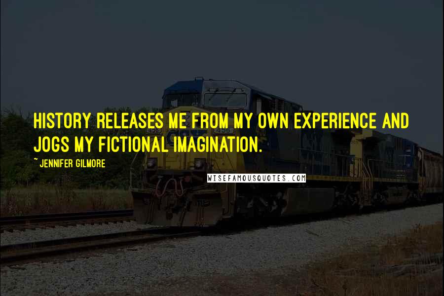 Jennifer Gilmore Quotes: History releases me from my own experience and jogs my fictional imagination.