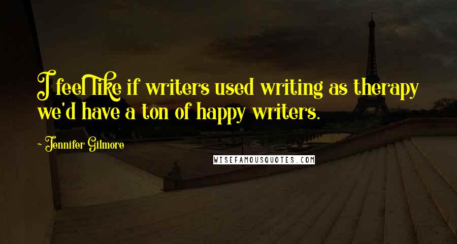 Jennifer Gilmore Quotes: I feel like if writers used writing as therapy we'd have a ton of happy writers.