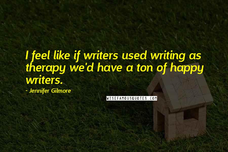 Jennifer Gilmore Quotes: I feel like if writers used writing as therapy we'd have a ton of happy writers.