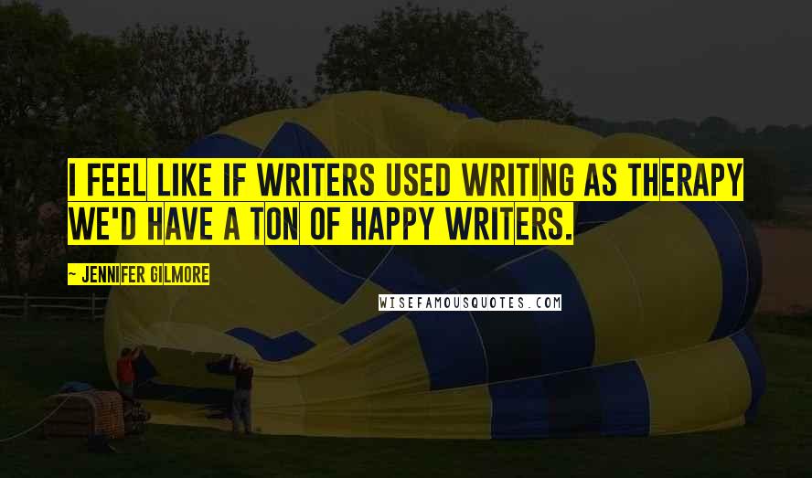 Jennifer Gilmore Quotes: I feel like if writers used writing as therapy we'd have a ton of happy writers.