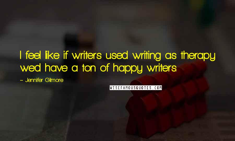 Jennifer Gilmore Quotes: I feel like if writers used writing as therapy we'd have a ton of happy writers.