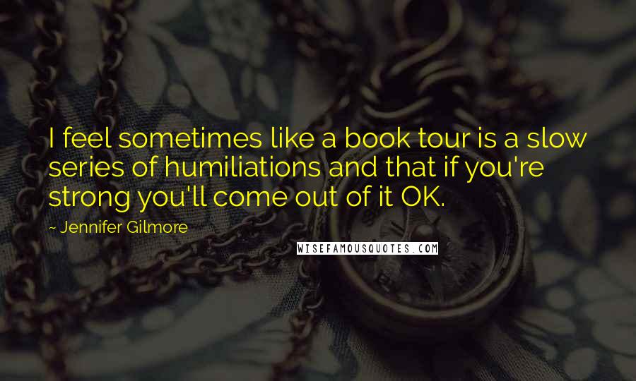 Jennifer Gilmore Quotes: I feel sometimes like a book tour is a slow series of humiliations and that if you're strong you'll come out of it OK.
