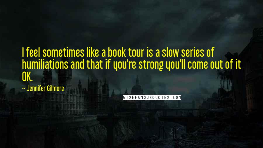 Jennifer Gilmore Quotes: I feel sometimes like a book tour is a slow series of humiliations and that if you're strong you'll come out of it OK.