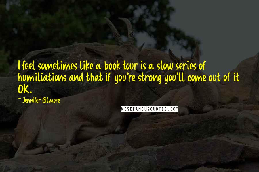 Jennifer Gilmore Quotes: I feel sometimes like a book tour is a slow series of humiliations and that if you're strong you'll come out of it OK.