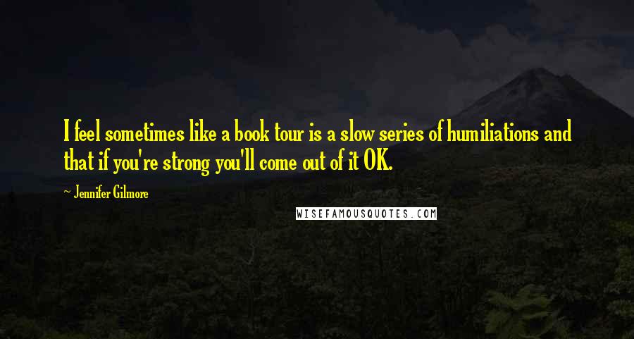 Jennifer Gilmore Quotes: I feel sometimes like a book tour is a slow series of humiliations and that if you're strong you'll come out of it OK.